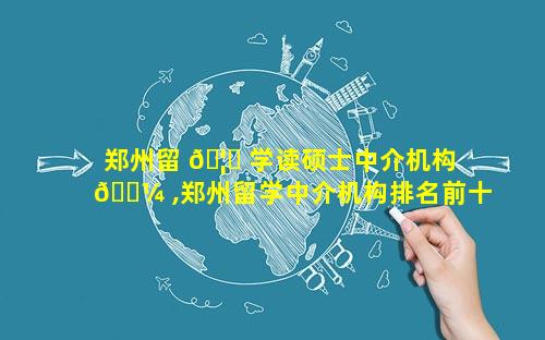 郑州留 🦅 学读硕士中介机构 🌼 ,郑州留学中介机构排名前十